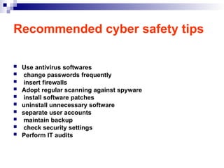 Recommended cyber safety tips
 Use antivirus softwares
 change passwords frequently
 insert firewalls
 Adopt regular scanning against spyware
 install software patches
 uninstall unnecessary software
 separate user accounts
 maintain backup
 check security settings
 Perform IT audits
 