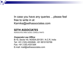 In case you have any queries …please feel
free to write in at
Karnika@sethassociates.com
SETH ASSOCIATES
ADVOCATES AND LEGAL CONSULTANTS
Corporate Law Office:
B-10, Sector 40, NOIDA-201301, N.C.R, India
Tel: +91 (120) 4352846, +91 9810155766
Fax: +91 (120) 4331304
E-mail: mail@sethassociates.com
 