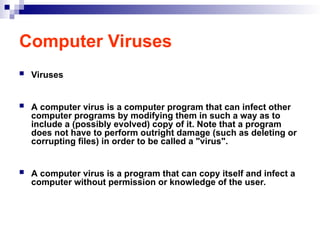 Computer Viruses
 Viruses
 A computer virus is a computer program that can infect other
computer programs by modifying them in such a way as to
include a (possibly evolved) copy of it. Note that a program
does not have to perform outright damage (such as deleting or
corrupting files) in order to be called a "virus".
 A computer virus is a program that can copy itself and infect a
computer without permission or knowledge of the user.
 