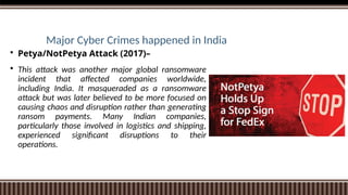 Major Cyber Crimes happened in India
 Petya/NotPetya Attack (2017)–
 This attack was another major global ransomware
incident that affected companies worldwide,
including India. It masqueraded as a ransomware
attack but was later believed to be more focused on
causing chaos and disruption rather than generating
ransom payments. Many Indian companies,
particularly those involved in logistics and shipping,
experienced significant disruptions to their
operations.
 