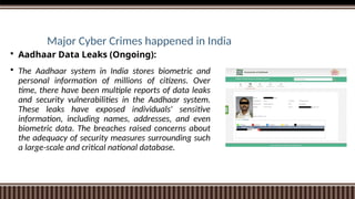 Major Cyber Crimes happened in India
 Aadhaar Data Leaks (Ongoing):
 The Aadhaar system in India stores biometric and
personal information of millions of citizens. Over
time, there have been multiple reports of data leaks
and security vulnerabilities in the Aadhaar system.
These leaks have exposed individuals' sensitive
information, including names, addresses, and even
biometric data. The breaches raised concerns about
the adequacy of security measures surrounding such
a large-scale and critical national database.
 