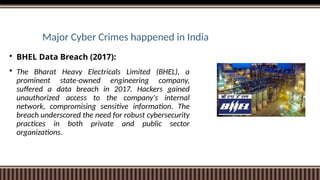 Major Cyber Crimes happened in India
 BHEL Data Breach (2017):
 The Bharat Heavy Electricals Limited (BHEL), a
prominent state-owned engineering company,
suffered a data breach in 2017. Hackers gained
unauthorized access to the company's internal
network, compromising sensitive information. The
breach underscored the need for robust cybersecurity
practices in both private and public sector
organizations.
 