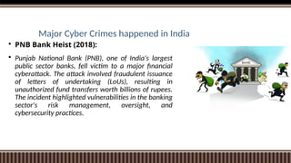 Major Cyber Crimes happened in India
 PNB Bank Heist (2018):
 Punjab National Bank (PNB), one of India's largest
public sector banks, fell victim to a major financial
cyberattack. The attack involved fraudulent issuance
of letters of undertaking (LoUs), resulting in
unauthorized fund transfers worth billions of rupees.
The incident highlighted vulnerabilities in the banking
sector's risk management, oversight, and
cybersecurity practices.
 