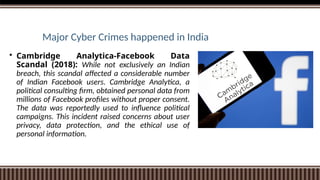 Major Cyber Crimes happened in India
 Cambridge Analytica-Facebook Data
Scandal (2018): While not exclusively an Indian
breach, this scandal affected a considerable number
of Indian Facebook users. Cambridge Analytica, a
political consulting firm, obtained personal data from
millions of Facebook profiles without proper consent.
The data was reportedly used to influence political
campaigns. This incident raised concerns about user
privacy, data protection, and the ethical use of
personal information.
 