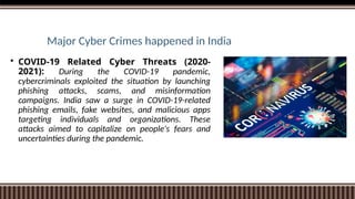 Major Cyber Crimes happened in India
 COVID-19 Related Cyber Threats (2020-
2021): During the COVID-19 pandemic,
cybercriminals exploited the situation by launching
phishing attacks, scams, and misinformation
campaigns. India saw a surge in COVID-19-related
phishing emails, fake websites, and malicious apps
targeting individuals and organizations. These
attacks aimed to capitalize on people's fears and
uncertainties during the pandemic.
 