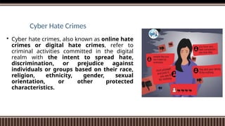 Cyber Hate Crimes
 Cyber hate crimes, also known as online hate
crimes or digital hate crimes, refer to
criminal activities committed in the digital
realm with the intent to spread hate,
discrimination, or prejudice against
individuals or groups based on their race,
religion, ethnicity, gender, sexual
orientation, or other protected
characteristics.
 