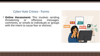 Cyber Hate Crimes - Forms
 Online Harassment: This involves sending
threatening or offensive messages,
comments, or emails to individuals or groups
with the intent to cause fear or distress.
 