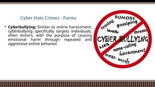 Cyber Hate Crimes - Forms
 Cyberbullying: Similar to online harassment,
cyberbullying specifically targets individuals,
often minors, with the purpose of causing
emotional harm through repeated and
aggressive online behavior.
 