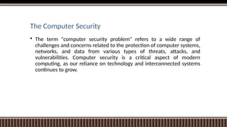 The Computer Security
 The term "computer security problem" refers to a wide range of
challenges and concerns related to the protection of computer systems,
networks, and data from various types of threats, attacks, and
vulnerabilities. Computer security is a critical aspect of modern
computing, as our reliance on technology and interconnected systems
continues to grow.
 
