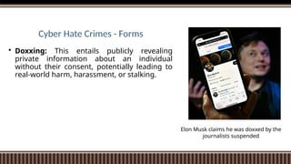 Cyber Hate Crimes - Forms
 Doxxing: This entails publicly revealing
private information about an individual
without their consent, potentially leading to
real-world harm, harassment, or stalking.
Elon Musk claims he was doxxed by the
journalists suspended
 