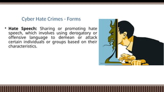 Cyber Hate Crimes - Forms
 Hate Speech: Sharing or promoting hate
speech, which involves using derogatory or
offensive language to demean or attack
certain individuals or groups based on their
characteristics.
 