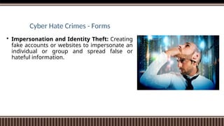 Cyber Hate Crimes - Forms
 Impersonation and Identity Theft: Creating
fake accounts or websites to impersonate an
individual or group and spread false or
hateful information.
 