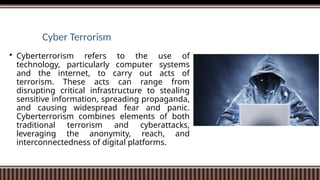 Cyber Terrorism
 Cyberterrorism refers to the use of
technology, particularly computer systems
and the internet, to carry out acts of
terrorism. These acts can range from
disrupting critical infrastructure to stealing
sensitive information, spreading propaganda,
and causing widespread fear and panic.
Cyberterrorism combines elements of both
traditional terrorism and cyberattacks,
leveraging the anonymity, reach, and
interconnectedness of digital platforms.
 