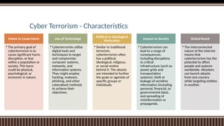 Cyber Terrorism - Characteristics
Intent to Cause Harm
• The primary goal of
cyberterrorism is to
cause significant harm,
disruption, or fear
within a population or
society. This harm
could be physical,
psychological, or
economic in nature.
Use of Technology
• Cyberterrorists utilize
digital tools and
techniques to target
and compromise
computer systems,
networks, and
information systems.
They might employ
hacking, malware,
phishing, and other
cyberattack methods
to achieve their
objectives.
Political or Ideological
Motivation
• Similar to traditional
terrorism,
cyberterrorism often
has a political,
ideological, religious,
or social motive
behind it. The attacks
are intended to further
the goals or agendas of
specific groups or
individuals.
Impact on Society
• Cyberterrorism can
lead to a range of
consequences,
including disruptions
to critical
infrastructure (such as
power grids and
transportation
systems), theft or
leakage of sensitive
information (including
personal, financial, or
governmental data),
and spreading of
misinformation or
propaganda.
Global Reach
• The interconnected
nature of the internet
means that
cyberterrorism has the
potential to affect
people and systems
worldwide. Attackers
can launch attacks
from one country
while targeting entities
in another.
 