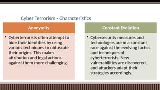 Cyber Terrorism - Characteristics
Anonymity
• Cyberterrorists often attempt to
hide their identities by using
various techniques to obfuscate
their origins. This makes
attribution and legal actions
against them more challenging.
Constant Evolution
• Cybersecurity measures and
technologies are in a constant
race against the evolving tactics
and techniques of
cyberterrorists. New
vulnerabilities are discovered,
and attackers adapt their
strategies accordingly.
 