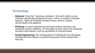 Terminology
• Malware: Short for "malicious software," this term refers to any
software specifically designed to harm, infect, or exploit computer
systems. Types of malware include viruses, worms, trojans,
ransomware, and spyware.
• Phishing: A social engineering technique where attackers use
deceptive emails, websites, or messages to trick users into revealing
sensitive information, such as passwords or financial data.
• Social Engineering: The manipulation of individuals into divulging
confidential information or performing actions that compromise
security.
 