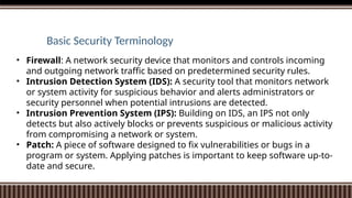Basic Security Terminology
• Firewall: A network security device that monitors and controls incoming
and outgoing network traffic based on predetermined security rules.
• Intrusion Detection System (IDS): A security tool that monitors network
or system activity for suspicious behavior and alerts administrators or
security personnel when potential intrusions are detected.
• Intrusion Prevention System (IPS): Building on IDS, an IPS not only
detects but also actively blocks or prevents suspicious or malicious activity
from compromising a network or system.
• Patch: A piece of software designed to fix vulnerabilities or bugs in a
program or system. Applying patches is important to keep software up-to-
date and secure.
 