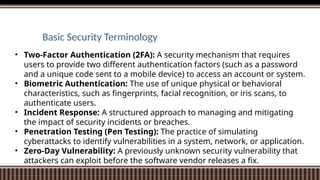 Basic Security Terminology
• Two-Factor Authentication (2FA): A security mechanism that requires
users to provide two different authentication factors (such as a password
and a unique code sent to a mobile device) to access an account or system.
• Biometric Authentication: The use of unique physical or behavioral
characteristics, such as fingerprints, facial recognition, or iris scans, to
authenticate users.
• Incident Response: A structured approach to managing and mitigating
the impact of security incidents or breaches.
• Penetration Testing (Pen Testing): The practice of simulating
cyberattacks to identify vulnerabilities in a system, network, or application.
• Zero-Day Vulnerability: A previously unknown security vulnerability that
attackers can exploit before the software vendor releases a fix.
 
