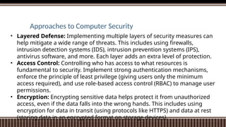 Approaches to Computer Security
• Layered Defense: Implementing multiple layers of security measures can
help mitigate a wide range of threats. This includes using firewalls,
intrusion detection systems (IDS), intrusion prevention systems (IPS),
antivirus software, and more. Each layer adds an extra level of protection.
• Access Control: Controlling who has access to what resources is
fundamental to security. Implement strong authentication mechanisms,
enforce the principle of least privilege (giving users only the minimum
access required), and use role-based access control (RBAC) to manage user
permissions.
• Encryption: Encrypting sensitive data helps protect it from unauthorized
access, even if the data falls into the wrong hands. This includes using
encryption for data in transit (using protocols like HTTPS) and data at rest
(storing data in an encrypted format on storage devices).
 