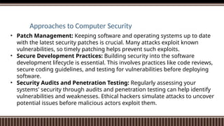 Approaches to Computer Security
• Patch Management: Keeping software and operating systems up to date
with the latest security patches is crucial. Many attacks exploit known
vulnerabilities, so timely patching helps prevent such exploits.
• Secure Development Practices: Building security into the software
development lifecycle is essential. This involves practices like code reviews,
secure coding guidelines, and testing for vulnerabilities before deploying
software.
• Security Audits and Penetration Testing: Regularly assessing your
systems' security through audits and penetration testing can help identify
vulnerabilities and weaknesses. Ethical hackers simulate attacks to uncover
potential issues before malicious actors exploit them.
 