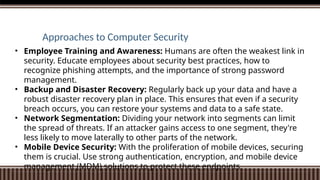Approaches to Computer Security
• Employee Training and Awareness: Humans are often the weakest link in
security. Educate employees about security best practices, how to
recognize phishing attempts, and the importance of strong password
management.
• Backup and Disaster Recovery: Regularly back up your data and have a
robust disaster recovery plan in place. This ensures that even if a security
breach occurs, you can restore your systems and data to a safe state.
• Network Segmentation: Dividing your network into segments can limit
the spread of threats. If an attacker gains access to one segment, they're
less likely to move laterally to other parts of the network.
• Mobile Device Security: With the proliferation of mobile devices, securing
them is crucial. Use strong authentication, encryption, and mobile device
management (MDM) solutions to protect these endpoints.
 