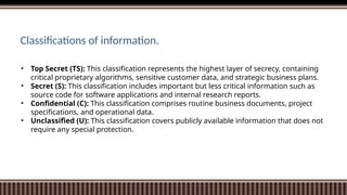 • Top Secret (TS): This classification represents the highest layer of secrecy, containing
critical proprietary algorithms, sensitive customer data, and strategic business plans.
• Secret (S): This classification includes important but less critical information such as
source code for software applications and internal research reports.
• Confidential (C): This classification comprises routine business documents, project
specifications, and operational data.
• Unclassified (U): This classification covers publicly available information that does not
require any special protection.
Classifications of information.
 