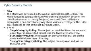 Cyber Security Models
• Biba
• This Model was developed in the work of Scientist Kenneth .J. Biba. This
Model is used to safeguard security by ensuring Integrity in Security. The
classifications used to classify Subjects(Users) and Objects(Files) are
arranged in a non-discretionary way about various secret layers. This is the
exact opposite to that of the Bell-LaPadula Model.
• 3 Rules
• Simple Integrity Ruling: The subject can read the file on the same and
upper layer of secrecy but cannot read the lower layer of secrecy.
• Star Integrity Ruling: The subject can only write files that are on the
same and the lower layer of secrecy.
• Strong Star Integrity Ruling: The subject can only read and write at
the same level
 