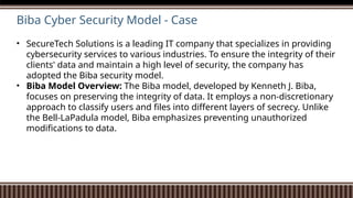 Biba Cyber Security Model - Case
• SecureTech Solutions is a leading IT company that specializes in providing
cybersecurity services to various industries. To ensure the integrity of their
clients' data and maintain a high level of security, the company has
adopted the Biba security model.
• Biba Model Overview: The Biba model, developed by Kenneth J. Biba,
focuses on preserving the integrity of data. It employs a non-discretionary
approach to classify users and files into different layers of secrecy. Unlike
the Bell-LaPadula model, Biba emphasizes preventing unauthorized
modifications to data.
 