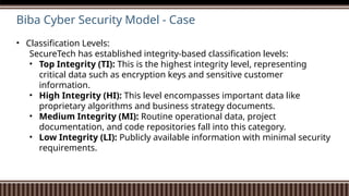 Biba Cyber Security Model - Case
• Classification Levels:
SecureTech has established integrity-based classification levels:
• Top Integrity (TI): This is the highest integrity level, representing
critical data such as encryption keys and sensitive customer
information.
• High Integrity (HI): This level encompasses important data like
proprietary algorithms and business strategy documents.
• Medium Integrity (MI): Routine operational data, project
documentation, and code repositories fall into this category.
• Low Integrity (LI): Publicly available information with minimal security
requirements.
 