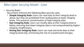 Biba Cyber Security Model - Case
• Security Rules:
SecureTech enforces the following Biba security rules:
• Simple Integrity Rule: Users can read data at their integrity level or
above, but they are prohibited from reading data at lower integrity
levels. This prevents contamination of high-integrity data.
• Star Integrity Rule: Users can modify data at their integrity level or
below, ensuring that lower-integrity data is not compromised by higher-
integrity modifications.
• Strong Star Integrity Rule: Users can read and write data at their
integrity level only, minimizing the risk of unauthorized changes.
 