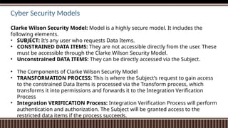 Cyber Security Models
Clarke Wilson Security Model: Model is a highly secure model. It includes the
following elements.
• SUBJECT: It’s any user who requests Data Items.
• CONSTRAINED DATA ITEMS: They are not accessible directly from the user. These
must be accessible through the Clarke Wilson Security Model.
• Unconstrained DATA ITEMS: They can be directly accessed via the Subject.
• The Components of Clarke Wilson Security Model
• TRANSFORMATION PROCESS: This is where the Subject’s request to gain access
to the constrained Data Items is processed via the Transform process, which
transforms it into permissions and forwards it to the Integration Verification
Process
• Integration VERIFICATION Process: Integration Verification Process will perform
authentication and authorization. The Subject will be granted access to the
restricted data items if the process succeeds.
 