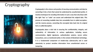 Cryptography
Cryptography is the science and practice of securing communication and data by
converting it into a form that cannot be understood by unauthorized parties. It
involves techniques for encoding information in such a way that only those with
the right "key" or "code" can access and understand the original data. This
process of converting readable data into unreadable form is called encryption,
and the reverse process, converting the encrypted data back into its original
form, is called decryption.
Cryptography plays a vital role in ensuring the confidentiality, integrity, and
authenticity of information in various applications, including secure
communication, digital signatures, authentication systems, secure online
transactions, and, as mentioned earlier, in the context of blockchain technology.
It is a fundamental component of modern-day cybersecurity and is used
extensively to protect sensitive information from unauthorized access or
tampering.
 