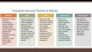 Computer Security Threats & Attacks
Malware
• Malware is a broad
term that
encompasses
various malicious
software types,
including viruses,
worms, trojans, and
ransomware.
Malware is
designed to disrupt
computer
operations, steal
data, or gain
unauthorized
access.
Virus
• A virus is a piece of
code that attaches
itself to legitimate
programs or files
and spreads by
infecting other files
or programs.
Viruses can cause
damage to data and
software, and they
often require user
interaction to
spread.
Worm
• Worms are self-
replicating malware
that spread without
user intervention.
They exploit
vulnerabilities in
systems or
networks to
propagate and can
consume network
bandwidth and
cause system
slowdowns.
Trojan Horse
• Trojans are
programs that
appear legitimate
but contain
malicious code.
They often trick
users into installing
them, granting
attackers
unauthorized
access to systems
or enabling other
malicious activities.
Ransomware
• Ransomware
encrypts a user's
data and demands
payment (ransom)
for the decryption
key. It can lead to
data loss, financial
losses, and
operational
disruptions.
 
