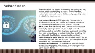 Authentication
Authentication is the process of confirming the identity of a user,
system, or device attempting to access a computer system,
network, or resource. It ensures that the entity requesting access
is indeed who it claims to be.
Username and Password: This is the most common form of
authentication, where users provide a unique username and a
corresponding password to access a system or resource.
Multi-Factor Authentication (MFA): MFA adds an extra layer of
security by requiring users to provide multiple forms of
verification, such as something they know (password), something
they have (a smartphone or hardware token), or something they
are (biometric data like fingerprints or facial recognition).
Public Key Infrastructure (PKI): PKI uses digital certificates and key
pairs to authenticate users and systems. It involves a public key for
encryption and a private key for decryption.
Biometric Authentication: This method uses unique biological
traits such as fingerprints, retinal scans, or facial recognition to
verify a user's identity.
 