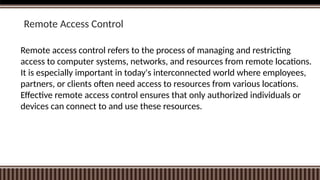 Remote Access Control
Remote access control refers to the process of managing and restricting
access to computer systems, networks, and resources from remote locations.
It is especially important in today's interconnected world where employees,
partners, or clients often need access to resources from various locations.
Effective remote access control ensures that only authorized individuals or
devices can connect to and use these resources.
 