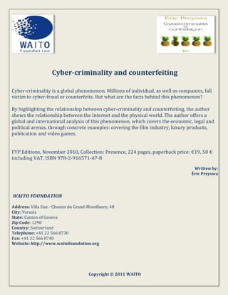 Cyber-criminality and counterfeiting

Cyber-criminality is a global phenomenon. Millions of individual, as well as companies, fall
victim to cyber-fraud or counterfeits. But what are the facts behind this phenomenon?

By highlighting the relationship between cyber-criminality and counterfeiting, the author
shows the relationship between the Internet and the physical world. The author offers a
global and international analysis of this phenomenon, which covers the economic, legal and
political arenas, through concrete examples: covering the film industry, luxury products,
publication and video games.


FYP Editions, November 2010, Collection: Presence, 224 pages, paperback price: €19, 50 €
including VAT, ISBN 978-2-916571-47-8
                                                                                   Written by:
                                                                                  Éric Przyswa




WAITO FOUNDATION

Address: Villa Sise - Chemin du Grand-Montfleury, 48
City: Versoix
State: Canton of Geneva
Zip Code: 1290
Country: Switzerland
Telephone: +41 22 566 8730
Fax: +41 22 566 8740
Website: http://www.waitofoundation.org




                                       Copyright © 2011 WAITO
 