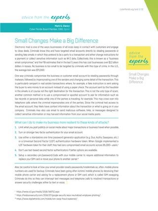 cyberflorida.org/smb | 10
expertsexperts
Small Changes Make a Big Difference
Electronic mail is one of the ways businesses of all sizes keep in contact with customers and engage
to close deals. Criminals know this and have targeted email accounts directly by stealing passwords or
sending fake emails in which they pretend to be a party to a transaction and either change instructions for
a payment or collect sensitive information such as W-2 data. Collectively, this is known as a “business
email compromise,”and the FBI estimates that in the last 5 years this has cost businesses over $12 billion
dollars in losses. No business is too small to be targeted by criminals with this type of crime. In the U.S.,
the average lost was $71,000.i
One way criminals compromise the business or customer email account by stealing passwords through
malware,followed by impersonating one of the senders and changing some detail of the transaction.This
is particularly rampant in real estate transactions where, for example, a fake instruction is sent asking
the buyer to wire money to an account instead of using a paper check.The account sent by the fraudster
in the emails is of course not the right destination for the transaction. This is not the only type of scam;
another common method is to use a compromised or spoofed account to ask for information such as
tax records or personal data while one of the parties is traveling, for example. This may cross over into
telephone calls where the criminal impersonates one of the parties. Since the criminal had access to
the email account, they likely have context information about the transaction or what is going on in your
company. Criminals may also use email to send malicious software, links, or messages designed to
collect sensitive information or may harvest information from your social media posts.
What can I do to make my business more resilient to these kinds of attacks?
1. Limit what you post publicly on social media about major transactions or business travel when possible.
2. Turn on stronger two-factor authentication for your email account.
3. Use either a standalone one-time password generator application (e.g. Duo, Authy, Saaspass, etc.)
or a Universal Second Factor (U2F) authentication hardware token. When Google implemented a
U2F hardware token for their staff, they had zero compromised email accounts across 85,000+ users.ii
4. Don’t use text-based second-factor authenticators if better options are available.
5. Setup a secondary pin/password/code with your mobile carrier to require additional information to
replace your SIM card or move your phone to another carrier.iii
Also, be careful to look at how your email provider resets passwords/credentials as, often, mobile phone
numbers are used for backup. Criminals have been going after victims’ mobile phones by deceiving their
mobile phone carrier and asking for a replacement phone or SIM card, which is called SIM swapping.
Criminals do this so they can intercept text messages and telephone calls to misdirect transactions or
answer security challenges either by text or voice.
i
https://www.ic3.gov/media/2018/180712.aspx
ii
https://krebsonsecurity.com/2018/07/google-security-keys-neutralized-employee-phishing/
iii
https://www.digitaltrends.com/mobile/sim-swap-fraud-explained/
advice from the experts
Mark G. Clancy
Cyber Florida Board Member, CISO, Sprint
expertsexpertsexperts
advice
from the
Small Changes
Make a Big
Difference
 