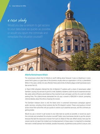 11 | Cyber Defense for SMBs
Atlanta Ransomware Attack
The ransomware attack that hit Atlanta is worth talking about because it was so disastrous in every
sense that it gives us a good idea of the dynamics at play when an organization is hit by a cyberattack.
While in this case a whole city was affected, these same kinds of attacks plague small businesses every
day across the U.S.
In March 2018, attackers infected the City of Atlanta’s IT systems with a strain of ransomware called
SamSam, causing city services to grind to a halt. Suddenly, residents could not pay for essential services
like water, police efficiency plummeted as they reverted to pen and paper, and the city could not collect
parking fines. The cybercriminals demanded the city pay a ransom of $50,000 in bitcoin, prompting
internal debates about the ethics of paying the ransom.
The SamSam malware strain is only the latest actor in sustained ransomware campaigns against
public services, including critical systems like the 911 dispatch system. These unscrupulous criminal
actors know that authorities will pay quickly to restore such essential services, and the criminals are
getting bolder.
Would you pay a ransom to get access to your data back as quickly as possible, or would you spurn
the criminals and remediate the situation yourself? Sadly, many businesses decide to pay the ransom
because they lack the resources to recover from such an attack on their own.What’s worse, many pay the
ransom and do not report the incident out of embarrassment. In these cases, it is important to remember
that even a small business has hundreds, possibly thousands, of potential access points to secure, and
a case study
Would you pay a ransom to get access
to your data back as quickly as possible,
or would you spurn the criminals and
remediate the situation yourself?
11 | Cyber Defense for SMBs
 