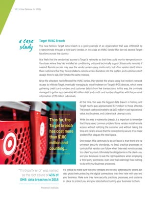 13 | Cyber Defense for SMBs
Target HVAC Breach
The now-famous Target data breach is a good example of an organization that was infiltrated by
cybercriminals through a third-party vendor, in this case an HVAC vendor that served several Target
locations across the country.
It is likely that the vendor had access to Target’s networks so that they could monitor temperatures in
the stores where they had installed air conditioning units and technically support those units remotely if
needed. Remote access may save the vendor unnecessary onsite visits, but often vendors don’t inform
their customers that they have installed a remote access backdoor into the system, and customers don’t
always think to ask. Don’t make the same mistake.
Once the attackers had infiltrated the HVAC vendor, they started the attack using that vendor’s network
access to infiltrate Target, eventually managing to install malware on Target’s POS devices, which were
gathering credit card numbers and customer details from live transactions. In this way, the criminals
managed to gather approximately 40 million debit and credit card numbers together with the personal
information of 70 million individuals.
At the time, this was the biggest data breach in history, and
Target had to pay approximately $17 million to those affected.
Thebreachcostisestimatedtobe$100millioninlostreputational
value, lost business, and cyberattack cleanup costs.
While this was a noteworthy breach, it is important to remember
that this is a very common problem.Some vendors install remote
access without notifying the customer and without taking the
time and care to ensure that the connection is secure; it’s a major
problem that plagues the retail space.
One reason this continues to be an issue is that there are no
universal security standards, no best practice processes or
controls that vendors can follow when they need remote access
to a client’s system.Ultimately the obligation is on the client—you
and your business—to ask the right questions when employing
a third-party contractor, even one that seemingly has nothing
to do with your business processes.
It’s critical to make sure that your vendors are not only cybersecurity aware, but
also proactively protecting the digital connections that they have with you and
your business. Make sure they have security practices, processes, and systems
in place to protect you and your data before trusting your business to them.
a case
study
Ponemon Institute
“Third-party error” was named
as the root cause of 43% of
SMB data breaches in 2018.
Thus far,the
Target breach
has cost more
than $100
million and
counting...
 