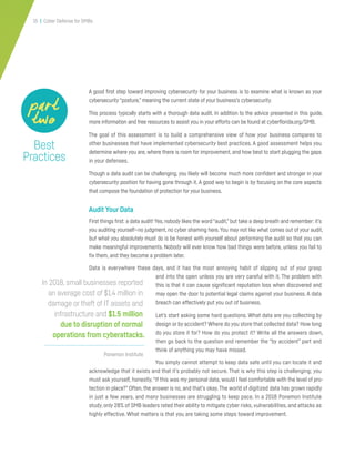 15 | Cyber Defense for SMBs
A good first step toward improving cybersecurity for your business is to examine what is known as your
cybersecurity“posture,” meaning the current state of your business’s cybersecurity.
This process typically starts with a thorough data audit. In addition to the advice presented in this guide,
more information and free resources to assist you in your efforts can be found at cyberflorida.org/SMB.
The goal of this assessment is to build a comprehensive view of how your business compares to
other businesses that have implemented cybersecurity best practices. A good assessment helps you
determine where you are, where there is room for improvement, and how best to start plugging the gaps
in your defenses.
Though a data audit can be challenging, you likely will become much more confident and stronger in your
cybersecurity position for having gone through it. A good way to begin is by focusing on the core aspects
that compose the foundation of protection for your business.
Audit Your Data
First things first: a data audit! Yes, nobody likes the word“audit,”but take a deep breath and remember: it’s
you auditing yourself—no judgment, no cyber shaming here.You may not like what comes out of your audit,
but what you absolutely must do is be honest with yourself about performing the audit so that you can
make meaningful improvements. Nobody will ever know how bad things were before, unless you fail to
fix them, and they become a problem later.
Data is everywhere these days, and it has the most annoying habit of slipping out of your grasp
and into the open unless you are very careful with it. The problem with
this is that it can cause significant reputation loss when discovered and
may open the door to potential legal claims against your business. A data
breach can effectively put you out of business.
Let’s start asking some hard questions. What data are you collecting by
design or by accident? Where do you store that collected data? How long
do you store it for? How do you protect it? Write all the answers down,
then go back to the question and remember the “by accident” part and
think of anything you may have missed.
You simply cannot attempt to keep data safe until you can locate it and
acknowledge that it exists and that it’s probably not secure. That is why this step is challenging; you
must ask yourself, honestly,“If this was my personal data, would I feel comfortable with the level of pro-
tection in place?” Often, the answer is no, and that’s okay. The world of digitized data has grown rapidly
in just a few years, and many businesses are struggling to keep pace. In a 2018 Ponemon Institute
study, only 28% of SMB leaders rated their ability to mitigate cyber risks, vulnerabilities, and attacks as
highly effective. What matters is that you are taking some steps toward improvement.
Best
Practices
part
two
Ponemon Institute
In 2018, small businesses reported
an average cost of $1.4 million in
damage or theft of IT assets and
infrastructure and $1.5 million
due to disruption of normal
operations from cyberattacks.
 