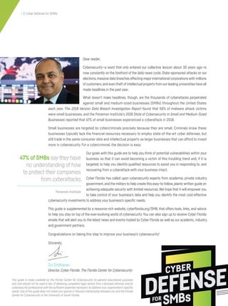 Dear reader,
Cybersecurity—a word that only entered our collective lexicon about 30 years ago—is
now constantly on the forefront of the daily news cycle. State-sponsored attacks on our
elections,massive data breaches affecting majorinternational corporations with millions
ofcustomers,and even theft ofintellectual propertyfrom ourleading universities have all
made headlines in the past year.
What doesn’t make headlines, though, are the thousands of cyberattacks perpetrated
against small and medium-sized businesses (SMBs) throughout the United States
each year. The 2018 Verizon Data Breach Investigation Report found that 58% of malware attack victims
were small businesses, and the Ponemon Institute’s 2018 State of Cybersecurity in Small and Medium-Sized
Businesses reported that 67% of small businesses experienced a cyberattack in 2018.
Small businesses are targeted by cybercriminals precisely because they are small. Criminals know these
businesses typically lack the financial resources necessary to employ state-of-the-art cyber defenses, but
still trade in the same consumer data and intellectual property as larger businesses that can afford to invest
more in cybersecurity. For a cybercriminal, the decision is easy.
Our goals with this guide are to help you think of potential vulnerabilities within your
business so that it can avoid becoming a victim of this troubling trend and, if it is
targeted, to help you identify qualified resources to assist you in responding to, and
recovering from a cyberattack with your business intact.
Cyber Florida has called upon cybersecurity experts from academia, private industry,
government,and the militaryto help create this easy-to-follow,plainly written guide on
achieving adequate security with limited resources.We hope that it will empower you
to take control of your business’s data and help you identify the most cost-effective
cybersecurity investments to address your business’s specific needs.
This guide is supplemented by a resource-rich website, cyberflorida.org/SMB, that offers tools, links, and advice
to help you stay on top of the ever-evolving world of cybersecurity.You can also sign up to receive Cyber Florida
emails that will alert you to the latest news and events hosted by Cyber Florida as well as our academic, industry,
and government partners.
Congratulations on taking this step to improve your business’s cybersecurity!
Sincerely,
Sri Sridharan
Director, Cyber Florida: The Florida Center for Cybersecurity
Ponemon Institute
47% of SMBs say they have
no understanding of how
to protect their companies
from cyberattacks.
CYBER
DEFENSE
SMBsFOR
i | Cyber Defense for SMBs
This guide is made available by the Florida Center for Cybersecurity for general educational purposes
only and should not be used in lieu of obtaining competent legal advice from a licensed attorney and/or
cybersecurity professional with the sufficient expertise necessary to address your organization’s specific
needs.Use of this guide does not create any special or fiduciary relationship between you and the Florida
Center for Cybersecurity or the University of South Florida.
 