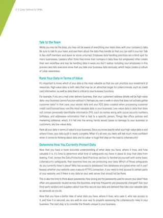 17 | Cyber Defense for SMBs
Talk to the Team
While you may be the boss,you may not be aware of everything your team does with your company’s data.
Be sure to talk to your team, and ask them about the data they handle so that you can add it your list.Talk
to key staff members and leave no stone unturned. Employee data handling practices are a blind spot for
many businesses. Leaders often think they know their company’s data flow, but employees often create
their own workflow and may be handling data in ways you don’t realize. Including your employees in this
process also lets everyone know that you take your business data seriously, which helps create a culture
of cyber awareness.
Rank Your Data in Terms of Value
It’s important to know which of your data is the most valuable so that you can prioritize your investment of
resources. High-value data is both data that may be an attractive target for cybercriminals, such as credit
card information, as well as data that is critical to your business functions.
For example, if you are a mail order delivery business, then your customers’ address details will be high-value
data—yourbusiness cannot function without it.Perhapsyou own a walk-in store that does not activelygather
customer data? In that case, your vendor data and your POS data—created when processing customer
credit card transactions—are the most valuable data in your business. Low-value data is data that does
not contain personally identifiable information (PII), such as names along with social security numbers,
birthdays, and addresses—information that is tied to a specific person. Things like office policies and
marketing collateral, which, if it fell into the wrong hands would cause no damage to your business or
customers, are low-value data.
Rank all your data in terms ofvalue to your business.Once you know exactly what your high-value data is and
where it lives, your data audit is nearly complete. When it’s all over, you likely will feel much more confident
when it comes to thinking about data and its value—a huge first step on the road to cybersecurity!
Determine How You Currently Protect Data
Now that you have a more accurate understanding of what data you have, where it lives, and how
valuable it is, it’s time to determine what kind of safeguards you have in place to stop that data from
leaking. First, review the Data Protection Best Practices section to familiarize yourself with some basic
cybersecurity safeguards, then examine how you are protecting your data. Which of those safeguards
do you currently have in place? Who has access to databases? Are databases encrypted when not in use?
Assess whether your website uses a secure HTTPS connection, if you need to limit access to certain parts
of your website, and if there is any data on your web server that should not be there.
This is also the time to think about passwords.How strong are the passwords used to secure your data? How
often are passwords reused across the business, and how frequently are passwords changed? Ask your
third-partyvendors and suppliers about how they secure your data and demand they take yourvaluable data
as seriously as you do.
Now that you have a better idea of what data you have, where it lives, who uses it, who has access to
it, and how it is secured, you are well on your way to properly assessing the cybersecurity risks in your
business. The next step is to consider the threats unique to your business.
 