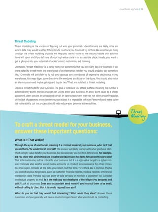 cyberflorida.org/smb | 18
Threat Modeling
Threat modeling is the process of figuring out who your potential cyberattackers are likely to be and
which data they would be after if they decide to attack you.You must try to think like an attacker. Going
through the threat modeling process will help you identify some of the security doors that you may
have left open and if you left any of your high-value data in an accessible place. Ideally, you want to
get a glimpse into your potential attacker’s mind, motivation, and thinking.
Ultimately, “threat modeling” is a fancy name for something that you do every day. For example, if you
were asked to threat model the warehouse of an electronics retailer, you would probably say something
like, “Criminals will definitely try to rob you because you store boxes of expensive electronics in your
warehouse.You need to get some bars over the windows and locks on the doors.You should also install
an alarm system and maybe get a guard dog or two.” That, in a nutshell, is threat modeling.
Create a threat model foryour business.The goal is to reduce your attack surface,meaning the number of
potential entry points that an attacker can use to enter your business. An entry point could be a shared
password, client data on an unsecured server, an operating system that has not been properly updated,
or the lack of password protection on your database. It is impossible to know if you’ve found every poten-
tial vulnerability, but this process should help reduce your potential vulnerabilities.
T hreat
Modeling
To craft a threat model foryour business,
answer these important questions:
What Is It That We Do?
Through the eyes of an attacker, meaning if a criminal looked at your business, what is it that
you do that s/he would find of interest? The answer will likely overlap with what you have iden-
tified as high-value data foryour business,but occasionallyyou may find differences.For example,
did you know that airline miles and travel reward points are hot items for sale on the dark web?
That information may not be critical to your business, but it is a high-value target to a cybercrim-
inal. Criminals also look for social media accounts to conduct reconnaissance for other crimes.
So, once again, consider all the data you collect, but this time, try to think like a criminal. Maybe
you collect obvious target data, such as customer financial records, medical records, or financial
transaction data. Perhaps you use point-of-sale devices or maintain a customer list. Consider
intellectual property as well. Is it the web app you developed or the widget you designed and
built? Look at processes. Does your accountant send money if you instruct them to by email,
without calling to check that it is a valid request from you?
What do you do that they would find interesting? What would they steal? Answer these
questions, and you generally will have a much stronger idea of what you should be protecting.
 