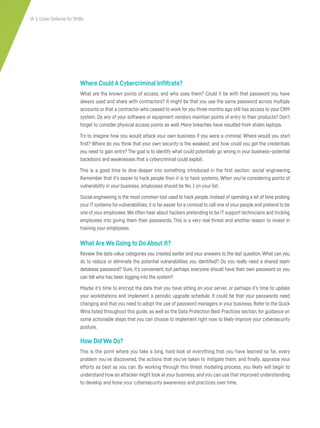 19 | Cyber Defense for SMBs
Where Could A Cybercriminal Infiltrate?
What are the known points of access, and who uses them? Could it be with that password you have
always used and share with contractors? It might be that you use the same password across multiple
accounts or that a contractor who ceased to work for you three months ago still has access to your CRM
system. Do any of your software or equipment vendors maintain points of entry to their products? Don’t
forget to consider physical access points as well. Many breaches have resulted from stolen laptops.
Try to imagine how you would attack your own business if you were a criminal. Where would you start
first? Where do you think that your own security is the weakest, and how could you get the credentials
you need to gain entry? The goal is to identify what could potentially go wrong in your business—potential
backdoors and weaknesses that a cybercriminal could exploit.
This is a good time to dive deeper into something introduced in the first section: social engineering.
Remember that it’s easier to hack people than it is to hack systems. When you’re considering points of
vulnerability in your business, employees should be No. 1 on your list.
Social engineering is the most common tool used to hack people. Instead of spending a lot of time probing
your IT systems for vulnerabilities,it is far easier for a criminal to call one ofyour people and pretend to be
one of your employees.We often hear about hackers pretending to be IT support technicians and tricking
employees into giving them their passwords. This is a very real threat and another reason to invest in
training your employees.
What Are We Going to Do About It?
Review the data value categories you created earlier and your answers to the last question. What can you
do to reduce or eliminate the potential vulnerabilities you identified? Do you really need a shared team
database password? Sure, it’s convenient, but perhaps everyone should have their own password so you
can tell who has been logging into the system?
Maybe it’s time to encrypt the data that you have sitting on your server, or perhaps it’s time to update
your workstations and implement a periodic upgrade schedule. It could be that your passwords need
changing and that you need to adopt the use of password managers in your business. Refer to the Quick
Wins listed throughout this guide, as well as the Data Protection Best Practices section, for guidance on
some actionable steps that you can choose to implement right now to likely improve your cybersecurity
posture.
How Did We Do?
This is the point where you take a long, hard look at everything that you have learned so far, every
problem you’ve discovered, the actions that you’ve taken to mitigate them, and finally, appraise your
efforts as best as you can. By working through this threat modeling process, you likely will begin to
understand how an attacker might look at your business,and you can use that improved understanding
to develop and hone your cybersecurity awareness and practices over time.
 