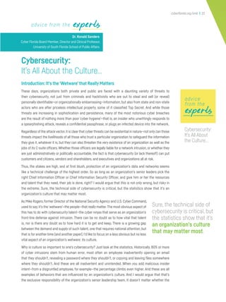 cyberflorida.org/smb | 22
expertsexpertsadvice from the experts
Dr. Ronald Sanders
Cyber Florida Board Member, Director and Clinical Professor,
University of South Florida School of Public Affairs
Cybersecurity:
It’s All About the Culture…
Introduction: It’s the‘Wetware’that Really Matters
These days, organizations both private and public are faced with a daunting variety of threats to
their cybersecurity, not just from criminals and hacktivists who are out to steal and sell (or reveal)
personally identifiable—or organizationally embarrassing—information, but also from state and non-state
actors who are after priceless intellectual property, some of it classified Top Secret. And while those
threats are increasing in sophistication and persistence, many of the most notorious cyber breaches
are the result of nothing more than poor ‘cyber hygiene’—that is, an insider who unwittingly responds to
a spearphishing attack, reveals a confidential passphrase, or plugs an infected device into the network.
Regardless of the attackvector,it is clear that cyber threats can be existential in nature—not only can those
threats impact the livelihoods of all those who trust a particular organization to safeguard the information
they give it, whatever it is, but they can also threaten the very existence of an organization as well as the
jobs of its C-suite officers.Whether those officers are legally liable for a network intrusion, or whether they
are just administratively or politically accountable, the fact is that cybersecurity (or lack thereof!) can put
customers and citizens,vendors and shareholders, and executives and organizations all at risk.
Thus, the stakes are high, and at first blush, protection of an organization’s data and networks seems
like a technical challenge of the highest order. So as long as an organization’s senior leaders pick the
right Chief Information Officer or Chief Information Security Officer, and give him or her the resources
and talent that they need, their job is done, right? I would argue that this is not only wrong, but risky in
the extreme. Sure, the technical side of cybersecurity is critical, but the statistics show that it’s an
organization’s culture that may matter most.
As Mike Rogers, former Director of the National Security Agency and U.S. Cyber Command,
used to say,it’s the‘wetware’—the people—that really matter.The most obvious aspect of
this has to do with cybersecurity talent—the cyber ninjas that serve as an organization’s
front-line defense against intrusion. There can be no doubt as to how vital that talent
is, nor is there any doubt as to how hard it is to get and keep. There is a growing gap
between the demand and supply of such talent, one that requires national attention, but
that is for another time (and another paper).I’d like to focus on a less obvious but no less
vital aspect of an organization’s wetware: its culture.
Why is culture so important to one’s cybersecurity? Just look at the statistics. Historically, 80% or more
of cyber intrusions stem from human error, most often an employee inadvertently opening an email
that they shouldn’t, revealing a password where they shouldn’t, or copying and leaving files somewhere
where they shouldn’t. And these are all inadvertent and unintended. When you add malicious insider
intent—from a disgruntled employee, for example—the percentage climbs even higher. And these are all
examples of behaviors that are influenced by an organization’s culture. And I would argue that that’s
the exclusive responsibility of the organization’s senior leadership team. It doesn’t matter whether the
Sure, the technical side of
cybersecurity is critical, but
the statistics show that it’s
an organization’s culture
that may matter most.
expertsexpertsexperts
advice
from the
Cybersecurity:
It’s All About
the Culture…
 