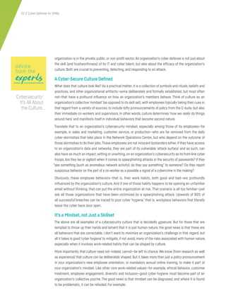 23 | Cyber Defense for SMBs
organization is in the private, public, or non-profit sector.An organization’s cyber defense is not just about
the skill (and trustworthiness) of its IT and cyber talent, but also about the efficacy of the organization’s
culture. Both are crucial to preventing, detecting, and responding to an attack.
A Cyber-Secure Culture Defined
What does that culture look like? As a practical matter, it is a collection of symbols and rituals, beliefs and
practices, and other organizational artifacts—some deliberately and formally established, but most often
not—that have a profound influence on how an organization’s members behave. Think of culture as an
organization’s collective‘mindset’(as opposed to its skill set),with employees typically taking their cues in
that regard from a variety of sources, to include lofty pronouncements of policy from the C-suite, but also
their immediate co-workers and supervisors. In other words, culture determines ‘how we really do things
around here’ and manifests itself in individual behaviors that become second nature.
Translate that to an organization’s cybersecurity mindset, especially among those of its employees—for
example, in sales and marketing, customer service, or production—who are far removed from the daily
cyber-skirmishes that take place in the Network Operations Center, but who depend on the outcome of
those skirmishes to do their jobs.Those employees are not innocent bystanders either.If they have access
to an organization’s data and networks, they are part of its vulnerable ‘attack surface’ and as such, can
also have as much an impact,witting or unwitting,on an organization’s cybersecurity as its front-line cyber
troops. Are they lax or vigilant when it comes to spearphishing attacks or the security of passwords? If they
“see something (such as anomalous network activity), do they say something” to someone? Do they report
suspicious behavior on the part of a co-worker as a possible a signal of a cybercrime in the making?
Obviously, these employee behaviors—that is, their work habits, both good and bad—are profoundly
influenced by the organization’s culture. And if one of those habits happens to be opening an unfamiliar
email without thinking, that can put the entire organization at risk. That scenario is all too familiar—just
ask all those organizations that have been victimized by a spearphishing attack. Upwards of 80% of
all successful breaches can be traced to poor cyber ‘hygiene,’ that is, workplace behaviors that literally
leave the cyber back door open.
It’s a Mindset,not Just a Skillset
The above are all examples of a cybersecurity culture that is decidedly unsecure. But for those that are
tempted to throw up their hands and lament that it is just human nature, the good news is that these are
all behaviors that are correctable. I don’t want to minimize an organization’s challenge in that regard, but
all it takes is good ‘cyber hygiene’to mitigate, if not avoid, many of the risks associated with human nature,
especially when it involves work-related habits that can be shaped by culture.
More importantly, that culture need not—indeed, cannot—be left to chance. We know (from research as well
as experience) that culture can be deliberately shaped. But it takes more than just a policy pronouncement
in your organization’s new employee orientation, or mandatory annual online training, to make it part of
your organization’s mindset. Like other core work-related values—for example, ethical behavior, customer
treatment, employee engagement, diversity and inclusion—good cyber hygiene must become part of an
organization’s collective psyche. The good news is that mindset can be diagnosed, and where it is found
to be problematic, it can be retooled. For example:
expertsexpertsexperts
advice
from the
Cybersecurity:
It’s All About
the Culture…
 