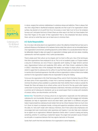 25 | Cyber Defense for SMBs
in nature, ranging from extreme indebtedness to substance abuse and addiction. There is always that
risk, that a disgruntled or disaffected employee, especially one that is part of an organization’s attack
surface, may decide to try to profit from his or her access, or even ‘take it out’ on his or her employer.
Surveys can’t anticipate that kind of threat (there are other ways to do that), but those leaders that
have their fingers on the ‘pulse’ of their organization—that is, how employees feel about working
there—and act on what they learn can at least serve to minimize them.
A C-Suite Responsibility
So,in myview,it all comes down to an organization’s culture—the collective mindset that can have such a
profound influence on the behavior of its‘wetware.’And as noted,that culture is not an immutable feature
of an organization’s environment,something beyond its control.Rather,it is a social phenomenon that can
be deliberately shaped to align and support an organization’s strategic goals and core values—including
cybersecurity—and that’s squarely in the C-suite’s job description.
There’s ample proof that culture can be shaped, and I’ve tried to offer just a few of the techniques
that other organizations have employed to do so. This is not an academic paper, so I’ll spare readers
a long list of references, but one of those is especially worth reading: Dr. Edgar Schein’s seminal
work, Organizational Culture and Leadership (fifth edition, with Peter Schein; published by Wiley
in 2016); it describes many of the strategies that leaders can employ to shape culture, and it’s no
stretch to apply them to cybersecurity.So,suffice it to say that there’s plenty of empirical research—not
to mention lots of practical experience—that tells us that an organization’s culture is there to be molded,
and that it’s the organization’s leaders that are responsible for doing the molding.
To be sure, the organization’s CIO, Chief Technology Officer, and/or Chief Information Security Officer
all share some of that responsibility, at least from a technical standpoint. After all, it’s their job to
minimize the attack surface available to a potential cyber thief, whether they’re inside or outside the
firewall. But there will always be an attack surface, and at the end of the day, good cyber hygiene
comes down to ensuring that individual employees understand, internalize, and behave according to
a common set of cybersecurity standards—just as we would expect them to comply with standards
of conduct, ethics, non-discrimination, and the like.
Bottom line: The benefits of a strong culture to an organization—especially one that addresses
cybersecurity—are innumerable. Obviously, as a general matter, a culture that engages and motivates
employees can help an organization recruit and retain talent; cyber talent is no different, and given
today’s hypercompetitive cybersecurity job market,that can be critical.However,there’s so much more
to it. Given its impact on employee morale, a strong and supportive workplace culture can minimize
the odds of a ‘lone wolf’ insider with malicious intentions. And if that culture also emphasizes and
encourages (and even incentivizes) cyber awareness and hygiene, it can also help every employee
be as vigilant as an organization’s Network Operations Center when it comes to seeing and saying
something, whether it’s unwitting or inadvertent lapses—the single most prevalent cause of breach-
es and spills—or suspicious behavior that may signal a bad actor on the prowl.
Surely that’s worth the time and attention of an organization’s senior leadership.
expertsexpertsexperts
advice
from the
Cybersecurity:
It’s All About
the Culture…
 