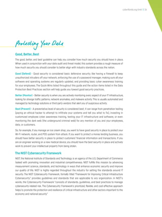 cyberflorida.org/smb | 26
Good,Better,Best
The good, better, and best guideline can help you consider how much security you should have in place.
When used in conjunction with your data audit and threat model,this system provides a rough measure of
how much security you should consider to better align with industry standards across the nation.
Good (Defend) - Good security is considered basic defensive security, like having a firewall to keep
unauthorized intruders off your network, enforcing the use of a password manager, making sure all your
software and operating systems are regularly updated, and providing basic cyber awareness training
for your employees. The Quick Wins listed throughout this guide and the action items listed in the Data
Protection Best Practices section will help guide you toward good security practices.
Better (Monitor) - Better security is when you are actively monitoring every aspect of your IT infrastructure,
looking for strange traffic patterns, network anomalies, and malware activity. This is usually automated and
managed by technology solutions or third-party vendors that alert you of suspicious activity.
Best (Prevent) - A preventative level of security is considered best; it can range from penetration testing
(paying an ethical hacker to attempt to infiltrate your systems and tell you what to fix), investing in
customized employee cyber awareness training, testing your IT infrastructure and software, or even
monitoring the dark web (the underground criminal web) for any mention of you and your employees,
data, or customers.
So, for example, if you manage an ice cream shop,you want to have good security in place to protect your
Wi-Fi network, router, and POS system from attack. If you want to protect a money lending business, you
should have better security in place to protect customers’ financial information and transactions. If you
are an engineer working on a new medical device, you should have the best security in place and actively
work to prevent your intellectual property from being stolen.
The NIST Cybersecurity Framework
NIST, the National Institute of Standards and Technology, is an agency of the U.S. Department of Commerce
tasked with promoting innovation and industrial competitiveness. NIST fulfills this mission by advancing
measurement science, standards, and technology in ways that enhance economic security and improve
our quality of life. NIST is highly regarded throughout the industry for setting the standards around IT
security. The NIST Cybersecurity Framework, formally titled “Framework for Improving Critical Infrastructure
Cybersecurity,” provides guidelines and standards that are applicable to any organization. In NIST’s
words, the Cybersecurity Framework “consists of standards, guidelines, and best practices to manage
cybersecurity-related risk. The Cybersecurity Framework’s prioritized, flexible, and cost-effective approach
helps to promote the protection and resilience of critical infrastructure and other sectors important to the
economy and national security.”
Protecting Your DataProtecting Your DataProtecting Your Data
 