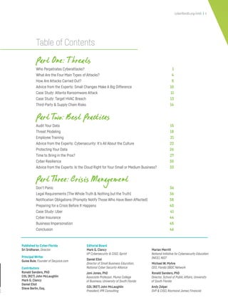 Table of Contents
Part One: T hreats
Who Perpetrates Cyberattacks? 1
What Are the Four Main Types of Attacks? 4
How Are Attacks Carried Out? 5
Advice from the Experts: Small Changes Make A Big Difference 10
Case Study: Atlanta Ransomware Attack 11
Case Study: Target HVAC Breach 13
Third-Party & Supply Chain Risks 14
Part Two: Best Practices
Audit Your Data 15
Threat Modeling 18
Employee Training 21
Advice from the Experts: Cybersecurity: It’s All About the Culture 22
Protecting Your Data 26
Time to Bring in the Pros? 27
Cyber Resilience 30
Advice from the Experts: Is the Cloud Right for Your Small or Medium Business? 33
Part Three: Crisis Management
Don’t Panic 36
Legal Requirements (The Whole Truth & Nothing but the Truth) 36
Notification Obligations (Promptly Notify Those Who Have Been Affected) 38
Preparing for a Crisis Before It Happens 40
Case Study: Uber 41
Cyber Insurance 44
Business Impersonation 45
Conclusion 46
cyberflorida.org/smb | ii
Published by Cyber Florida
Sri Sridharan, Director
Principal Writer
Guise Bule, Founder of Secjuice.com
Contributors
Ronald Sanders, PhD
COL (RET) John McLaughlin
Mark G. Clancy
Daniel Eliot
Steve Berlin, Esq.
Editorial Board
Mark G. Clancy
VP Cybersecurity & CISO, Sprint
Daniel Eliot
Director of Small Business Education,
National Cyber Security Alliance
Joni Jones, PhD
Associate Professor, Muma College
of Business, University of South Florida
COL (RET) John McLaughlin
President, IPR Consulting
Marian Merritt
National Initiative for Cybersecurity Education
(NICE), NIST
Michael W. Myhre
CEO, Florida SBDC Network
Ronald Sanders, PhD
Director, School of Public Affairs, University
of South Florida
Andy Zolper
SVP & CISO, Raymond James Financial
 