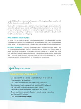 cyberflorida.org/smb | 28
would not. Additionally, many cybersecurity firms are aware of the struggles small businesses face and
offer free services and reduced rates to SMBs.
When you hire an employee, you get a core member of your team managing your security, one who
is more likely to be loyal to your business first. That person is dedicated to nothing but ensuring that
the value in your business is kept safe from a cybersecurity perspective. However, such expertise can
come at a very high cost. If you would like to move your business toward “better” or “best,” then a full-
time cybersecurity employee is worth exploring.
What Questions Should You Ask?
The market is full of cybersecurity experts, thought leaders, evangelists, and freelancers who sound like
they speak a foreign language to the average business owner.Ifyou are not used to being around technically
minded people, it can be quite intimidating to speak to them, especially when you don’t understand them.
Ask them to use analogies - Their ability to clearly articulate a complex technological idea in a way
you can understand is essential to your future relationship with this company. They should to be able to
explain security risks and processes to you in plain English, and analogies are the best way to do this. A
good cybersecurity practitioner will be good at using analogies. Remember what Albert Einstein once
said,“If you cannot explain something simply then you do not understand it well enough.” So if you find
yourself feeling lost or overwhelmed during the conversation, try someone else.
Quick Wins for Wi-Fi security.
THINK BEFORE YOU CONNECT.
• Use separate Wi-Fi for guests or customers than you do for business
• Physically secure Wi-Fi equipment
• Use a virtual private network (VPN) when using public Wi-Fi
• Do not connect to unknown, generic, or suspicious Wi-Fi networks.
Use your mobile carrier’s data plan to connect instead.
• Turn off Wi-Fi and Bluetooth when not in use on your devices
• Secure your internet connection by using a firewall, encrypt information,
and hide your Wi-Fi network
• Learn More: https://bit.ly/1Dlhprx
 